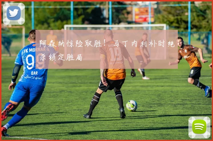 阿森纳惊险取胜！马丁内利补时绝杀锁定胜局