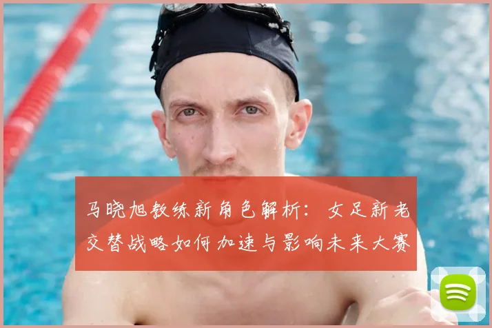 马晓旭教练新角色解析：女足新老交替战略如何加速与影响未来大赛