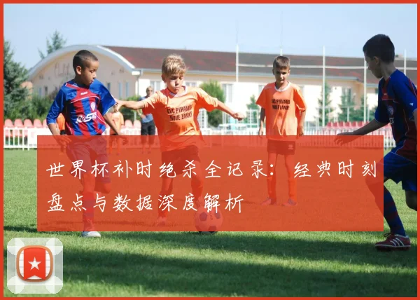 世界杯补时绝杀全记录：经典时刻盘点与数据深度解析