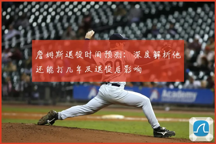詹姆斯退役时间预测:深度解析他还能打几年及退役后影响