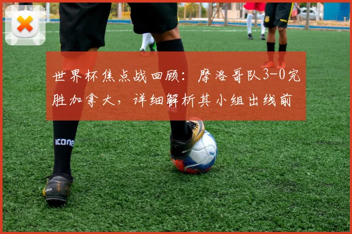 世界杯焦点战回顾:摩洛哥队3-0完胜加拿大,详细解析其小组出线前景与战术亮点