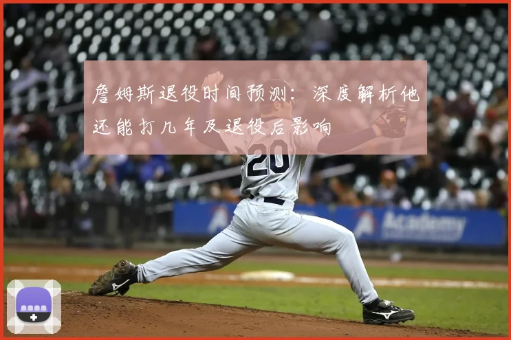 詹姆斯退役时间预测：深度解析他还能打几年及退役后影响