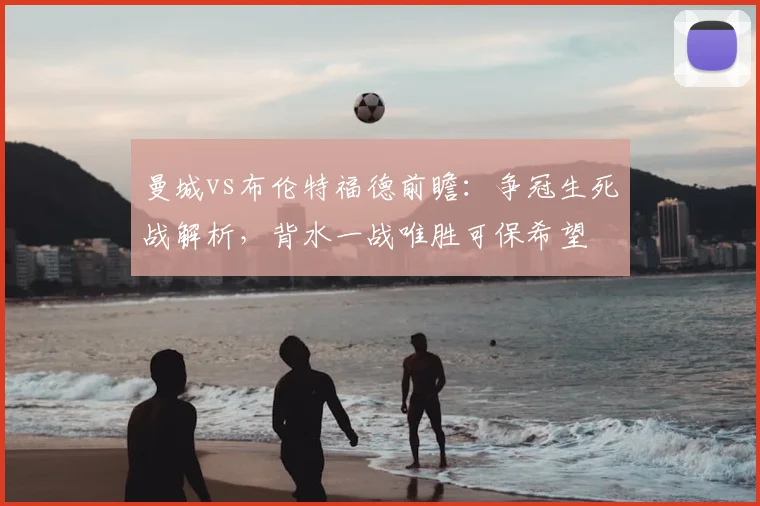 曼城vs布伦特福德前瞻：争冠生死战解析，背水一战唯胜可保希望
