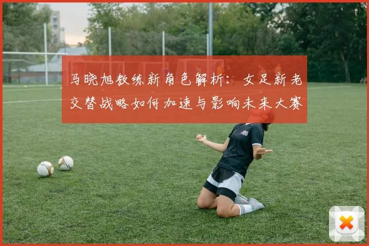 马晓旭教练新角色解析:女足新老交替战略如何加速与影响未来大赛