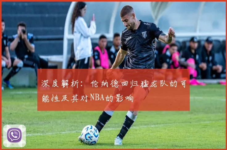 深度解析：伦纳德回归猛龙队的可能性及其对NBA的影响