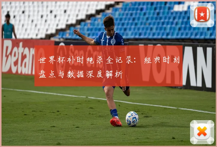 世界杯补时绝杀全记录：经典时刻盘点与数据深度解析