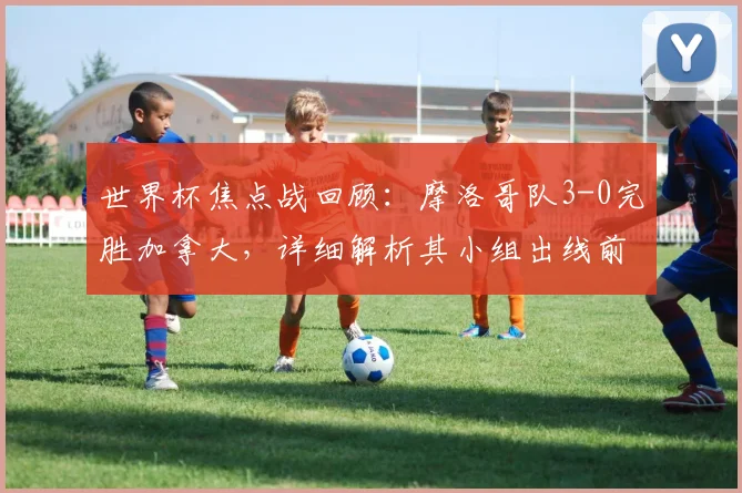 世界杯焦点战回顾：摩洛哥队3-0完胜加拿大，详细解析其小组出线前景与战术亮点