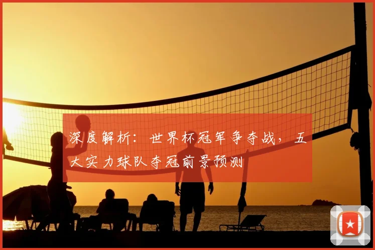深度解析:世界杯冠军争夺战,五大实力球队夺冠前景预测