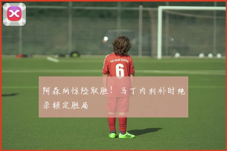 阿森纳惊险取胜!马丁内利补时绝杀锁定胜局